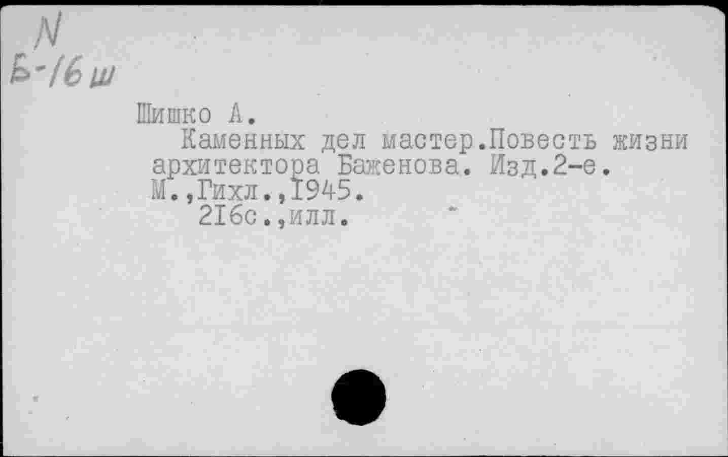 ﻿Шишко А.
Каменных дел мастер.Повесть жизни архитектора Баженова. Изд.2-е.
КГ. ,Гихл. ,1945.
21бс.,илл.